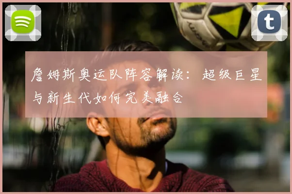 詹姆斯奥运队阵容解读:超级巨星与新生代如何完美融合