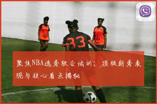聚焦NBA选秀联合试训:顶级新秀表现与核心看点揭秘