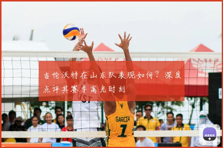 吉伦沃特在山东队表现如何？深度点评其赛季高光时刻