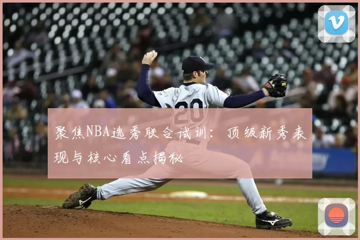 聚焦NBA选秀联合试训：顶级新秀表现与核心看点揭秘