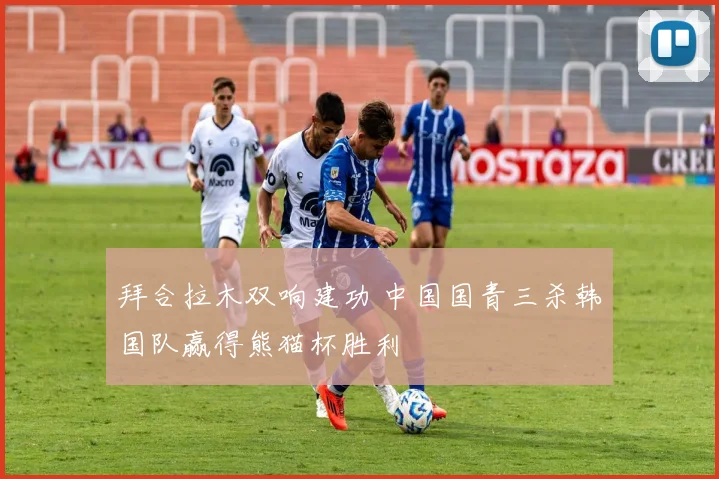 拜合拉木双响建功 中国国青三杀韩国队赢得熊猫杯胜利