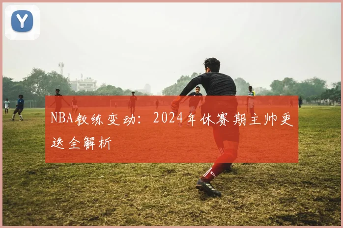 NBA教练变动:2024年休赛期主帅更迭全解析