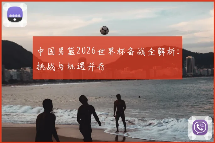 中国男篮2026世界杯备战全解析:挑战与机遇并存