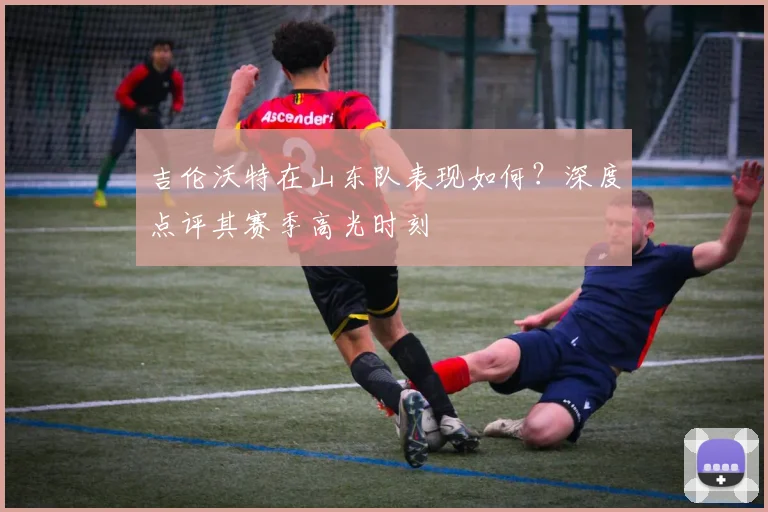吉伦沃特在山东队表现如何？深度点评其赛季高光时刻