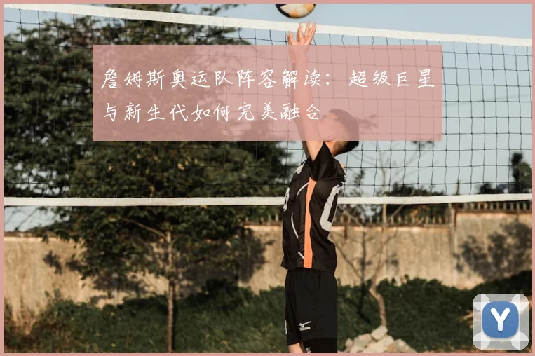 詹姆斯奥运队阵容解读：超级巨星与新生代如何完美融合