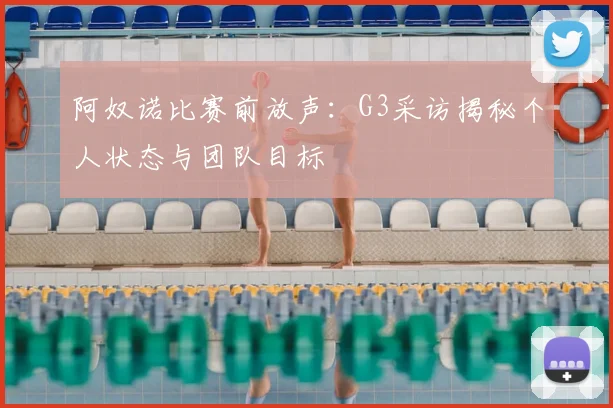 阿奴诺比赛前放声：G3采访揭秘个人状态与团队目标