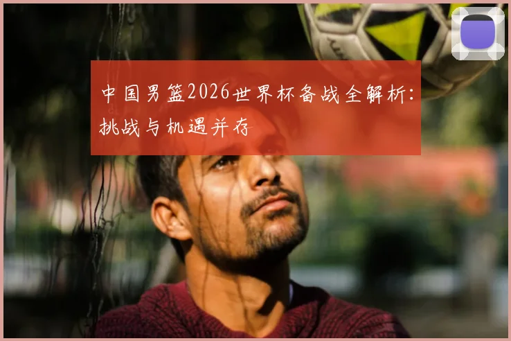 中国男篮2026世界杯备战全解析:挑战与机遇并存